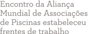 Encontro da Alian a Mundial de Associa  es de Piscinas estabeleceu frentes de trabalho 