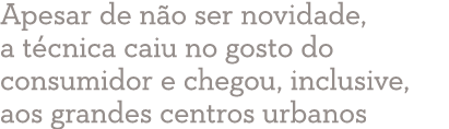 Apesar de não ser novidade, a técnica caiu no gosto do consumidor e chegou, inclusive, aos grandes centros urbanos